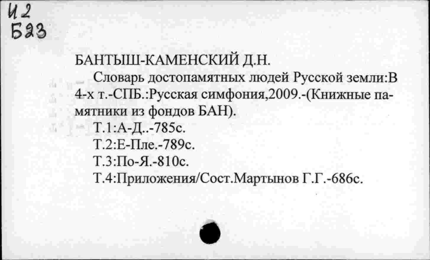 ﻿БАНТЫШ-КАМЕНСКИЙ Д.Н.
Словарь достопамятных людей Русской земли:В 4-х т.-СПБ.:Русская симфония,2009.-(Книжные памятники из фондов БАН).
Т.1:А-Д..-785с.
Т.2:Е-Пле.-789с.
Т.З:По-Я.-810с.
Т.4:Приложения/Сост.Мартынов Г.Г.-686с.